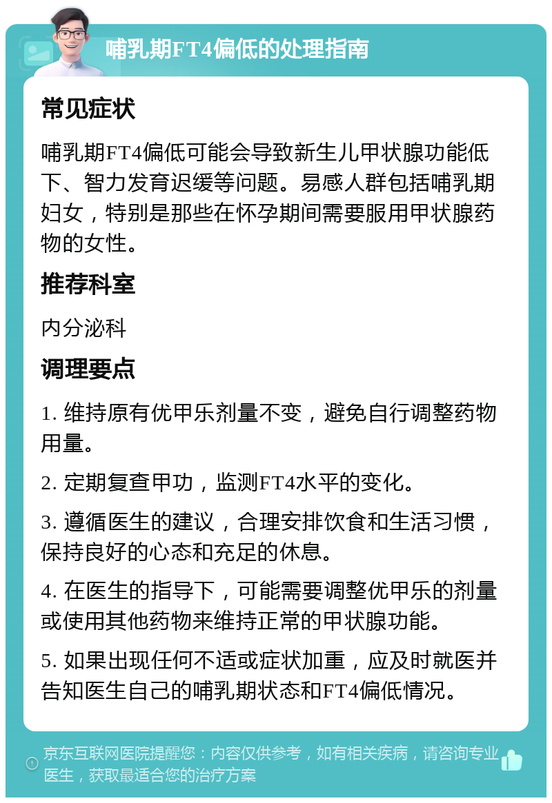 哺乳期FT4偏低的处理指南 常见症状 哺乳期FT4偏低可能会导致新生儿甲状腺功能低下、智力发育迟缓等问题。易感人群包括哺乳期妇女，特别是那些在怀孕期间需要服用甲状腺药物的女性。 推荐科室 内分泌科 调理要点 1. 维持原有优甲乐剂量不变，避免自行调整药物用量。 2. 定期复查甲功，监测FT4水平的变化。 3. 遵循医生的建议，合理安排饮食和生活习惯，保持良好的心态和充足的休息。 4. 在医生的指导下，可能需要调整优甲乐的剂量或使用其他药物来维持正常的甲状腺功能。 5. 如果出现任何不适或症状加重，应及时就医并告知医生自己的哺乳期状态和FT4偏低情况。