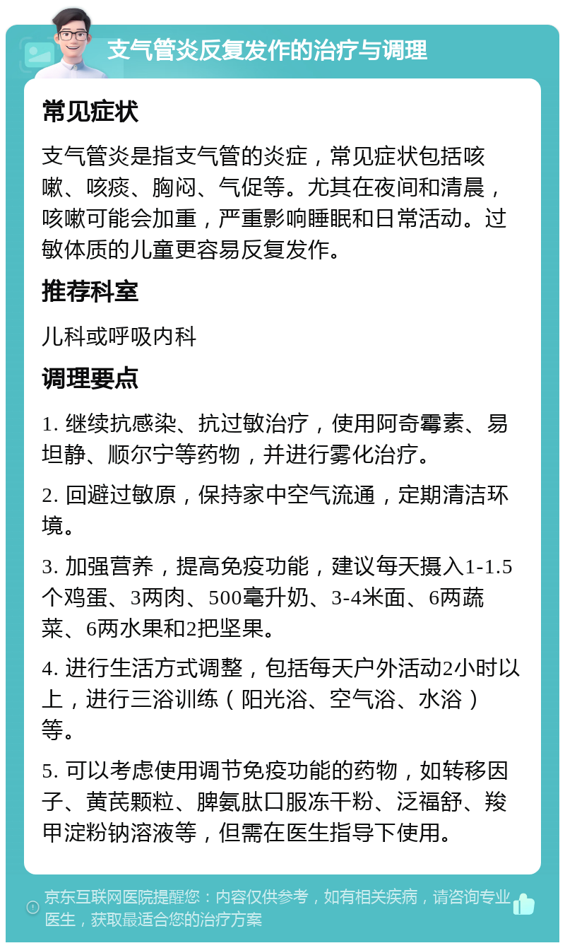 支气管炎反复发作的治疗与调理 常见症状 支气管炎是指支气管的炎症，常见症状包括咳嗽、咳痰、胸闷、气促等。尤其在夜间和清晨，咳嗽可能会加重，严重影响睡眠和日常活动。过敏体质的儿童更容易反复发作。 推荐科室 儿科或呼吸内科 调理要点 1. 继续抗感染、抗过敏治疗，使用阿奇霉素、易坦静、顺尔宁等药物，并进行雾化治疗。 2. 回避过敏原，保持家中空气流通，定期清洁环境。 3. 加强营养，提高免疫功能，建议每天摄入1-1.5个鸡蛋、3两肉、500毫升奶、3-4米面、6两蔬菜、6两水果和2把坚果。 4. 进行生活方式调整，包括每天户外活动2小时以上，进行三浴训练（阳光浴、空气浴、水浴）等。 5. 可以考虑使用调节免疫功能的药物，如转移因子、黄芪颗粒、脾氨肽口服冻干粉、泛福舒、羧甲淀粉钠溶液等，但需在医生指导下使用。