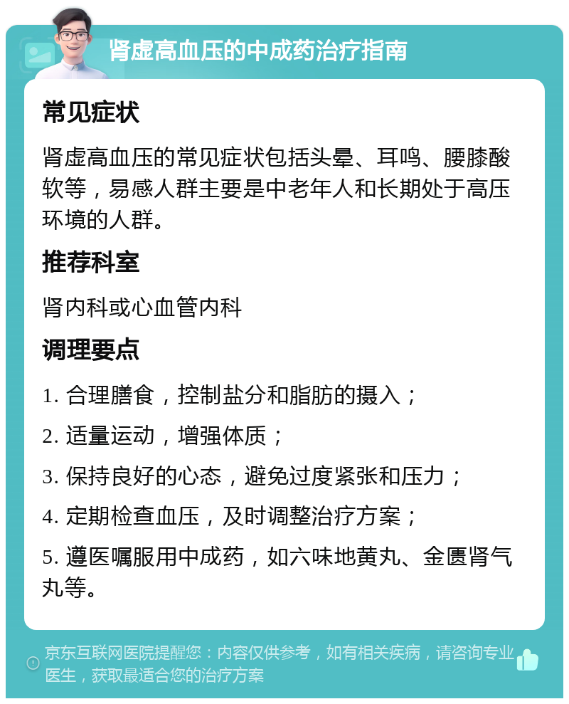 肾虚高血压的中成药治疗指南 常见症状 肾虚高血压的常见症状包括头晕、耳鸣、腰膝酸软等，易感人群主要是中老年人和长期处于高压环境的人群。 推荐科室 肾内科或心血管内科 调理要点 1. 合理膳食，控制盐分和脂肪的摄入； 2. 适量运动，增强体质； 3. 保持良好的心态，避免过度紧张和压力； 4. 定期检查血压，及时调整治疗方案； 5. 遵医嘱服用中成药，如六味地黄丸、金匮肾气丸等。