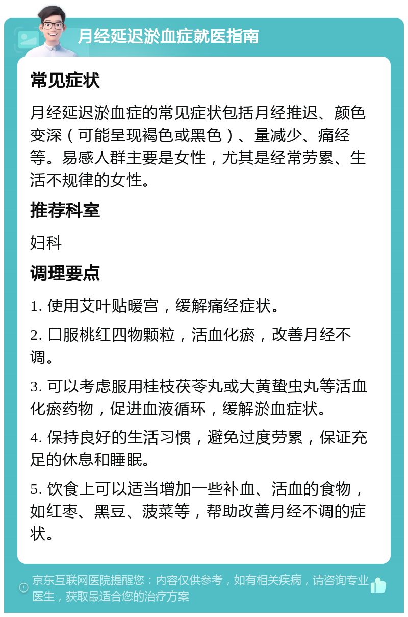 月经延迟淤血症就医指南 常见症状 月经延迟淤血症的常见症状包括月经推迟、颜色变深（可能呈现褐色或黑色）、量减少、痛经等。易感人群主要是女性，尤其是经常劳累、生活不规律的女性。 推荐科室 妇科 调理要点 1. 使用艾叶贴暖宫，缓解痛经症状。 2. 口服桃红四物颗粒，活血化瘀，改善月经不调。 3. 可以考虑服用桂枝茯苓丸或大黄蛰虫丸等活血化瘀药物，促进血液循环，缓解淤血症状。 4. 保持良好的生活习惯，避免过度劳累，保证充足的休息和睡眠。 5. 饮食上可以适当增加一些补血、活血的食物，如红枣、黑豆、菠菜等，帮助改善月经不调的症状。