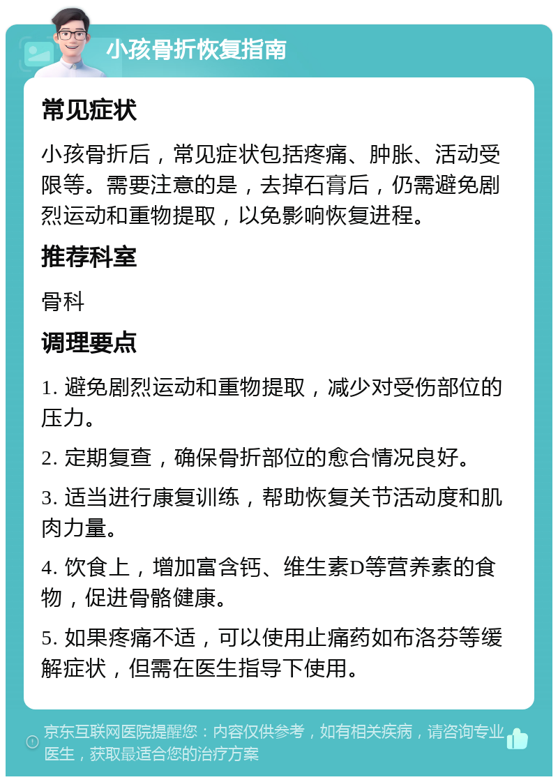 小孩骨折恢复指南 常见症状 小孩骨折后，常见症状包括疼痛、肿胀、活动受限等。需要注意的是，去掉石膏后，仍需避免剧烈运动和重物提取，以免影响恢复进程。 推荐科室 骨科 调理要点 1. 避免剧烈运动和重物提取，减少对受伤部位的压力。 2. 定期复查，确保骨折部位的愈合情况良好。 3. 适当进行康复训练，帮助恢复关节活动度和肌肉力量。 4. 饮食上，增加富含钙、维生素D等营养素的食物，促进骨骼健康。 5. 如果疼痛不适，可以使用止痛药如布洛芬等缓解症状，但需在医生指导下使用。