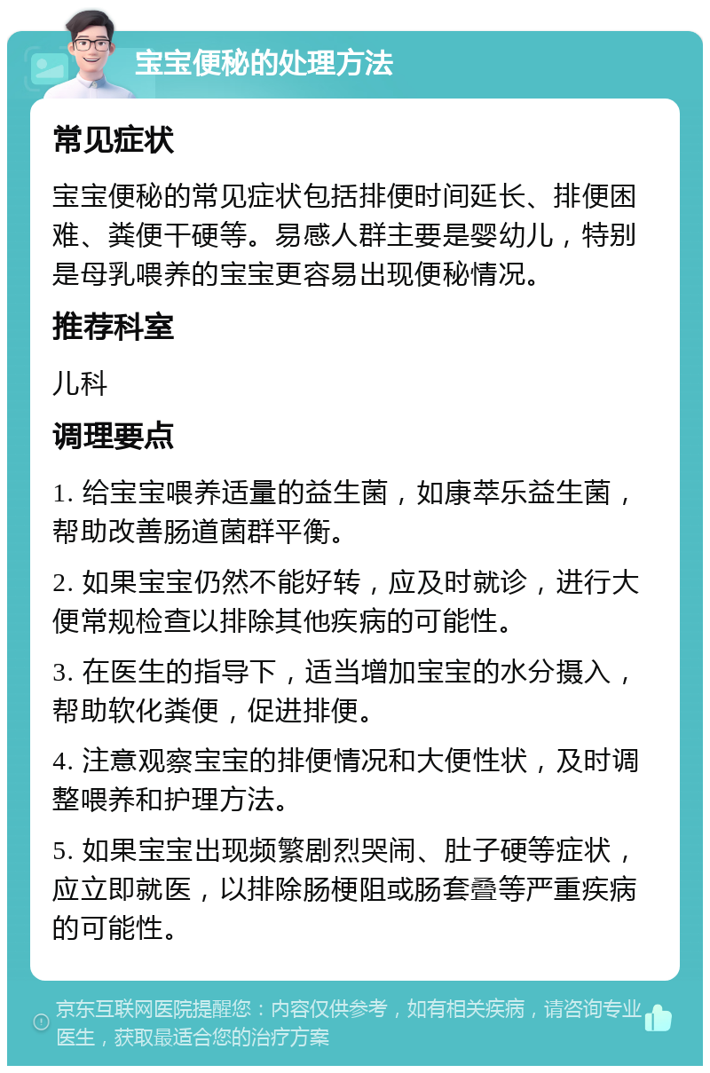 宝宝便秘的处理方法 常见症状 宝宝便秘的常见症状包括排便时间延长、排便困难、粪便干硬等。易感人群主要是婴幼儿，特别是母乳喂养的宝宝更容易出现便秘情况。 推荐科室 儿科 调理要点 1. 给宝宝喂养适量的益生菌，如康萃乐益生菌，帮助改善肠道菌群平衡。 2. 如果宝宝仍然不能好转，应及时就诊，进行大便常规检查以排除其他疾病的可能性。 3. 在医生的指导下，适当增加宝宝的水分摄入，帮助软化粪便，促进排便。 4. 注意观察宝宝的排便情况和大便性状，及时调整喂养和护理方法。 5. 如果宝宝出现频繁剧烈哭闹、肚子硬等症状，应立即就医，以排除肠梗阻或肠套叠等严重疾病的可能性。