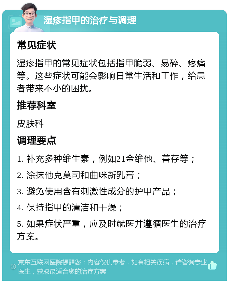 湿疹指甲的治疗与调理 常见症状 湿疹指甲的常见症状包括指甲脆弱、易碎、疼痛等。这些症状可能会影响日常生活和工作，给患者带来不小的困扰。 推荐科室 皮肤科 调理要点 1. 补充多种维生素，例如21金维他、善存等； 2. 涂抹他克莫司和曲咪新乳膏； 3. 避免使用含有刺激性成分的护甲产品； 4. 保持指甲的清洁和干燥； 5. 如果症状严重，应及时就医并遵循医生的治疗方案。