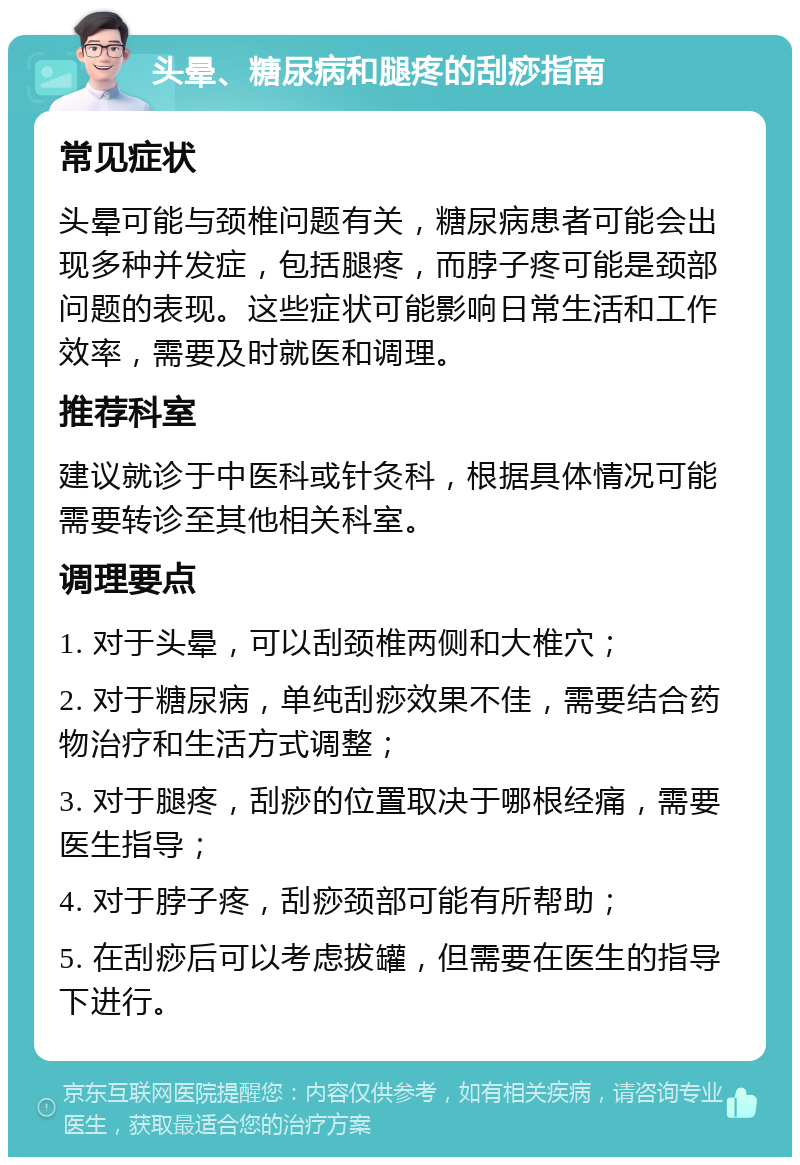 头晕、糖尿病和腿疼的刮痧指南 常见症状 头晕可能与颈椎问题有关，糖尿病患者可能会出现多种并发症，包括腿疼，而脖子疼可能是颈部问题的表现。这些症状可能影响日常生活和工作效率，需要及时就医和调理。 推荐科室 建议就诊于中医科或针灸科，根据具体情况可能需要转诊至其他相关科室。 调理要点 1. 对于头晕，可以刮颈椎两侧和大椎穴； 2. 对于糖尿病，单纯刮痧效果不佳，需要结合药物治疗和生活方式调整； 3. 对于腿疼，刮痧的位置取决于哪根经痛，需要医生指导； 4. 对于脖子疼，刮痧颈部可能有所帮助； 5. 在刮痧后可以考虑拔罐，但需要在医生的指导下进行。