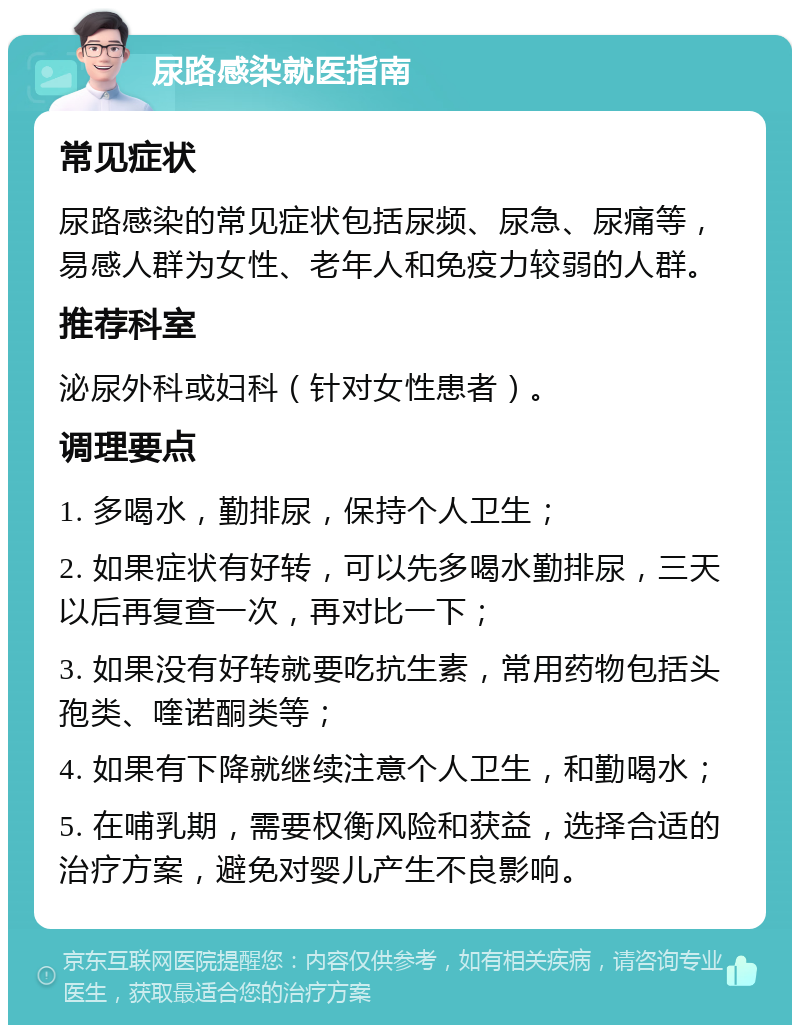 尿路感染就医指南 常见症状 尿路感染的常见症状包括尿频、尿急、尿痛等，易感人群为女性、老年人和免疫力较弱的人群。 推荐科室 泌尿外科或妇科（针对女性患者）。 调理要点 1. 多喝水，勤排尿，保持个人卫生； 2. 如果症状有好转，可以先多喝水勤排尿，三天以后再复查一次，再对比一下； 3. 如果没有好转就要吃抗生素，常用药物包括头孢类、喹诺酮类等； 4. 如果有下降就继续注意个人卫生，和勤喝水； 5. 在哺乳期，需要权衡风险和获益，选择合适的治疗方案，避免对婴儿产生不良影响。