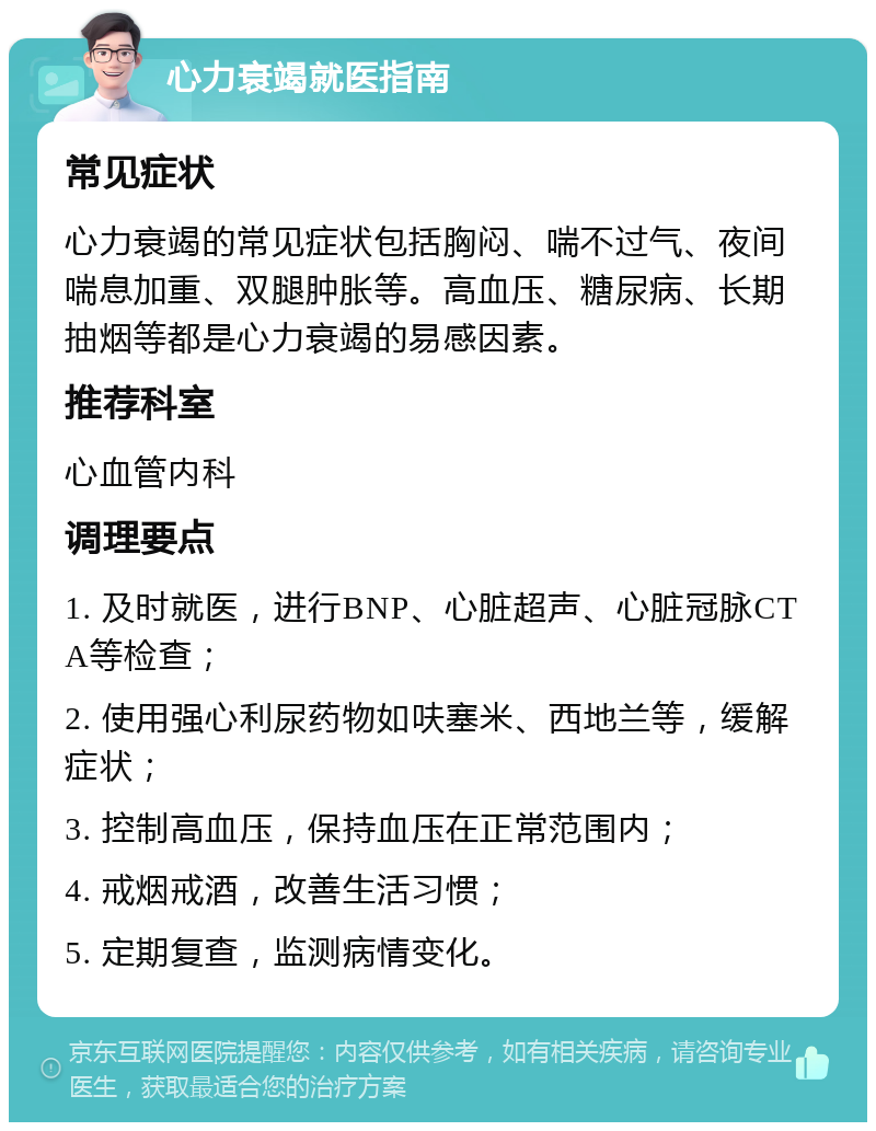 心力衰竭就医指南 常见症状 心力衰竭的常见症状包括胸闷、喘不过气、夜间喘息加重、双腿肿胀等。高血压、糖尿病、长期抽烟等都是心力衰竭的易感因素。 推荐科室 心血管内科 调理要点 1. 及时就医，进行BNP、心脏超声、心脏冠脉CTA等检查； 2. 使用强心利尿药物如呋塞米、西地兰等，缓解症状； 3. 控制高血压，保持血压在正常范围内； 4. 戒烟戒酒，改善生活习惯； 5. 定期复查，监测病情变化。