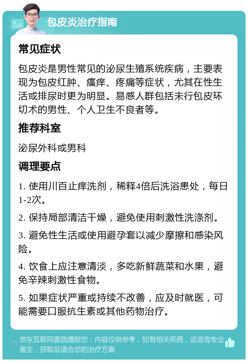 包皮炎治疗指南 常见症状 包皮炎是男性常见的泌尿生殖系统疾病，主要表现为包皮红肿、瘙痒、疼痛等症状，尤其在性生活或排尿时更为明显。易感人群包括未行包皮环切术的男性、个人卫生不良者等。 推荐科室 泌尿外科或男科 调理要点 1. 使用川百止痒洗剂，稀释4倍后洗浴患处，每日1-2次。 2. 保持局部清洁干燥，避免使用刺激性洗涤剂。 3. 避免性生活或使用避孕套以减少摩擦和感染风险。 4. 饮食上应注意清淡，多吃新鲜蔬菜和水果，避免辛辣刺激性食物。 5. 如果症状严重或持续不改善，应及时就医，可能需要口服抗生素或其他药物治疗。