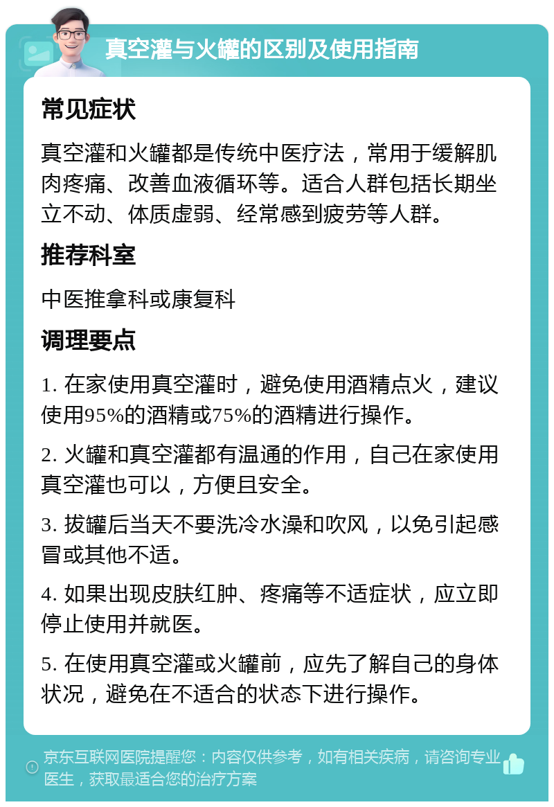 真空灌与火罐的区别及使用指南 常见症状 真空灌和火罐都是传统中医疗法，常用于缓解肌肉疼痛、改善血液循环等。适合人群包括长期坐立不动、体质虚弱、经常感到疲劳等人群。 推荐科室 中医推拿科或康复科 调理要点 1. 在家使用真空灌时，避免使用酒精点火，建议使用95%的酒精或75%的酒精进行操作。 2. 火罐和真空灌都有温通的作用，自己在家使用真空灌也可以，方便且安全。 3. 拔罐后当天不要洗冷水澡和吹风，以免引起感冒或其他不适。 4. 如果出现皮肤红肿、疼痛等不适症状，应立即停止使用并就医。 5. 在使用真空灌或火罐前，应先了解自己的身体状况，避免在不适合的状态下进行操作。