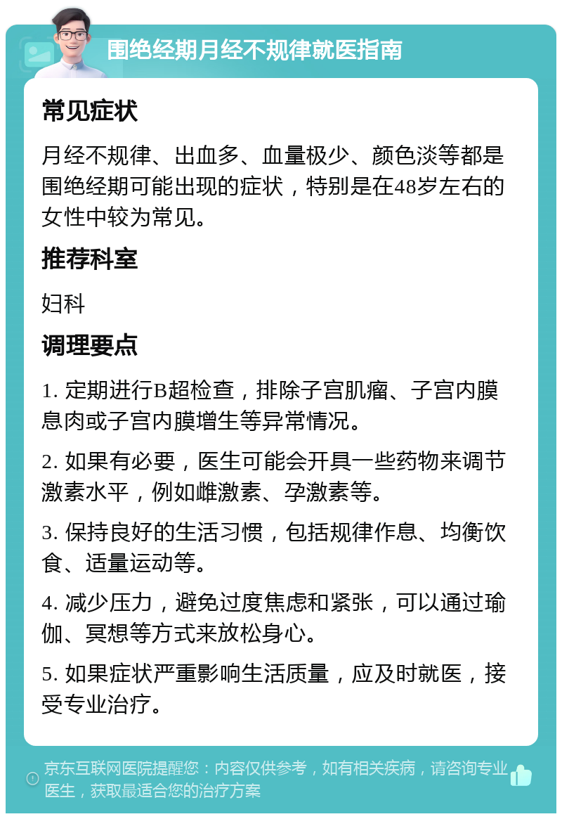 围绝经期月经不规律就医指南 常见症状 月经不规律、出血多、血量极少、颜色淡等都是围绝经期可能出现的症状，特别是在48岁左右的女性中较为常见。 推荐科室 妇科 调理要点 1. 定期进行B超检查，排除子宫肌瘤、子宫内膜息肉或子宫内膜增生等异常情况。 2. 如果有必要，医生可能会开具一些药物来调节激素水平，例如雌激素、孕激素等。 3. 保持良好的生活习惯，包括规律作息、均衡饮食、适量运动等。 4. 减少压力，避免过度焦虑和紧张，可以通过瑜伽、冥想等方式来放松身心。 5. 如果症状严重影响生活质量，应及时就医，接受专业治疗。