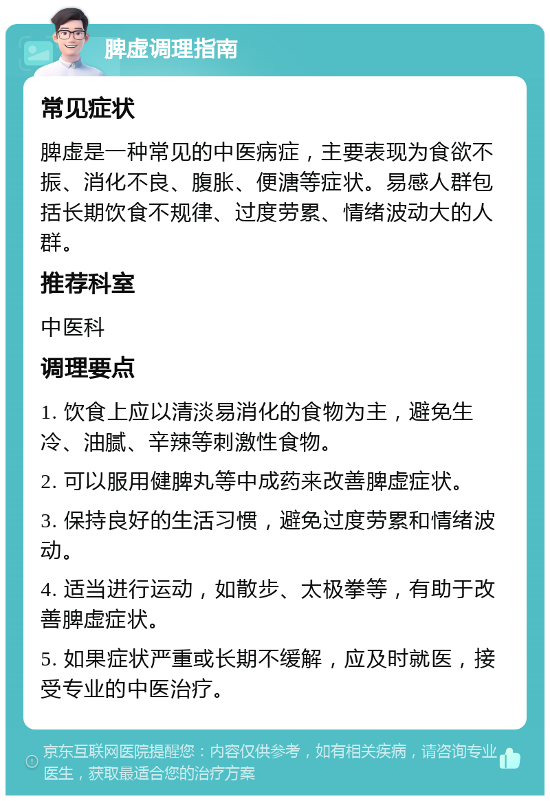 脾虚调理指南 常见症状 脾虚是一种常见的中医病症，主要表现为食欲不振、消化不良、腹胀、便溏等症状。易感人群包括长期饮食不规律、过度劳累、情绪波动大的人群。 推荐科室 中医科 调理要点 1. 饮食上应以清淡易消化的食物为主，避免生冷、油腻、辛辣等刺激性食物。 2. 可以服用健脾丸等中成药来改善脾虚症状。 3. 保持良好的生活习惯，避免过度劳累和情绪波动。 4. 适当进行运动，如散步、太极拳等，有助于改善脾虚症状。 5. 如果症状严重或长期不缓解，应及时就医，接受专业的中医治疗。