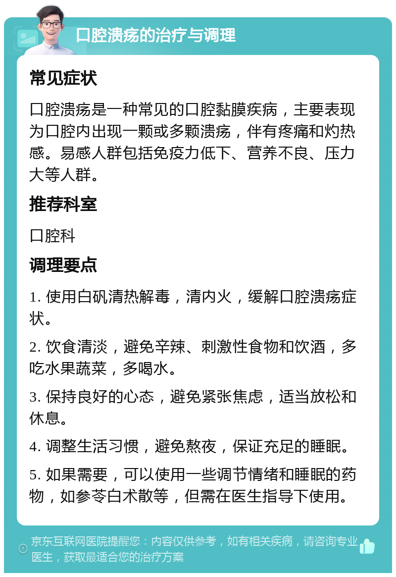 口腔溃疡的治疗与调理 常见症状 口腔溃疡是一种常见的口腔黏膜疾病，主要表现为口腔内出现一颗或多颗溃疡，伴有疼痛和灼热感。易感人群包括免疫力低下、营养不良、压力大等人群。 推荐科室 口腔科 调理要点 1. 使用白矾清热解毒，清内火，缓解口腔溃疡症状。 2. 饮食清淡，避免辛辣、刺激性食物和饮酒，多吃水果蔬菜，多喝水。 3. 保持良好的心态，避免紧张焦虑，适当放松和休息。 4. 调整生活习惯，避免熬夜，保证充足的睡眠。 5. 如果需要，可以使用一些调节情绪和睡眠的药物，如参苓白术散等，但需在医生指导下使用。