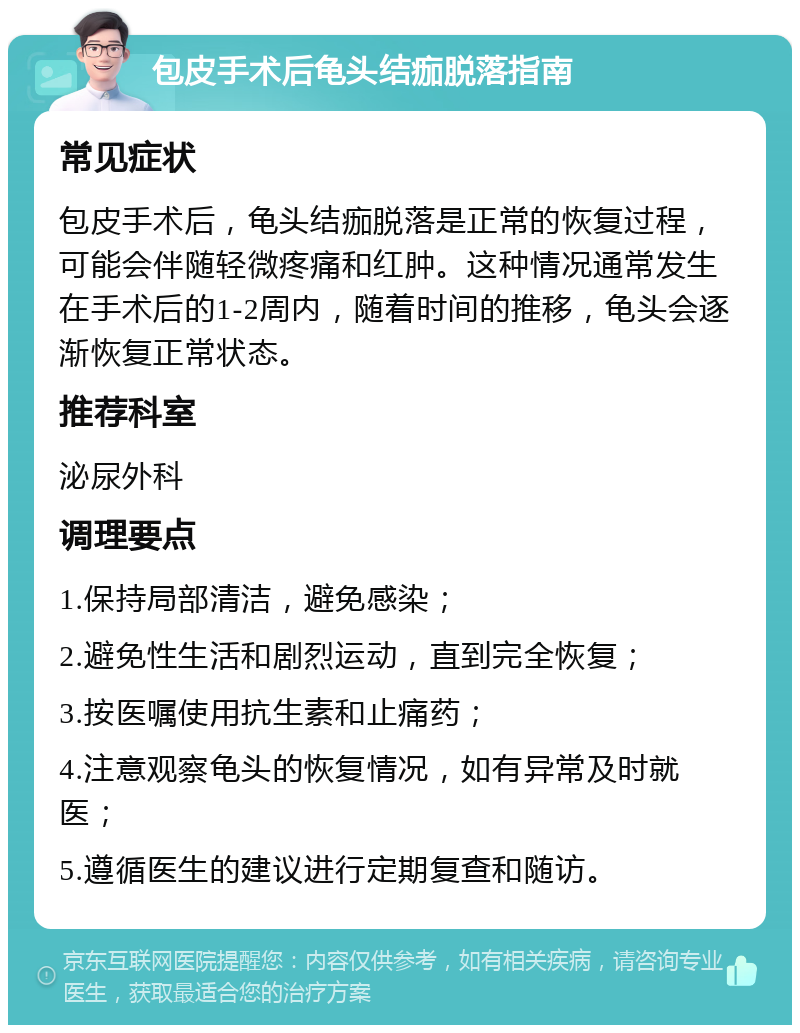 包皮手术后龟头结痂脱落指南 常见症状 包皮手术后，龟头结痂脱落是正常的恢复过程，可能会伴随轻微疼痛和红肿。这种情况通常发生在手术后的1-2周内，随着时间的推移，龟头会逐渐恢复正常状态。 推荐科室 泌尿外科 调理要点 1.保持局部清洁，避免感染； 2.避免性生活和剧烈运动，直到完全恢复； 3.按医嘱使用抗生素和止痛药； 4.注意观察龟头的恢复情况，如有异常及时就医； 5.遵循医生的建议进行定期复查和随访。