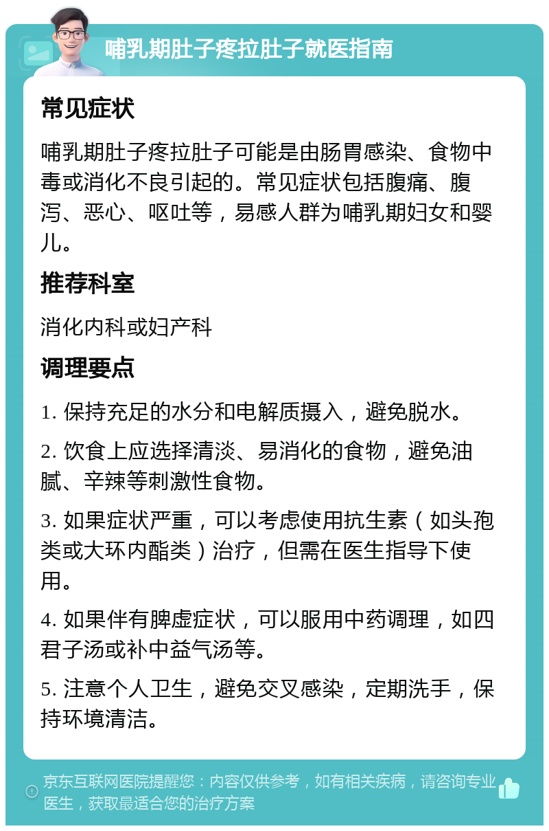 哺乳期肚子疼拉肚子就医指南 常见症状 哺乳期肚子疼拉肚子可能是由肠胃感染、食物中毒或消化不良引起的。常见症状包括腹痛、腹泻、恶心、呕吐等，易感人群为哺乳期妇女和婴儿。 推荐科室 消化内科或妇产科 调理要点 1. 保持充足的水分和电解质摄入，避免脱水。 2. 饮食上应选择清淡、易消化的食物，避免油腻、辛辣等刺激性食物。 3. 如果症状严重，可以考虑使用抗生素（如头孢类或大环内酯类）治疗，但需在医生指导下使用。 4. 如果伴有脾虚症状，可以服用中药调理，如四君子汤或补中益气汤等。 5. 注意个人卫生，避免交叉感染，定期洗手，保持环境清洁。