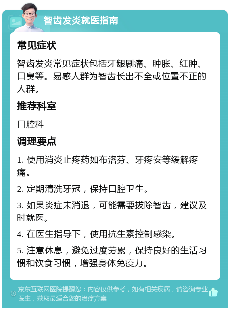 智齿发炎就医指南 常见症状 智齿发炎常见症状包括牙龈剧痛、肿胀、红肿、口臭等。易感人群为智齿长出不全或位置不正的人群。 推荐科室 口腔科 调理要点 1. 使用消炎止疼药如布洛芬、牙疼安等缓解疼痛。 2. 定期清洗牙冠，保持口腔卫生。 3. 如果炎症未消退，可能需要拔除智齿，建议及时就医。 4. 在医生指导下，使用抗生素控制感染。 5. 注意休息，避免过度劳累，保持良好的生活习惯和饮食习惯，增强身体免疫力。