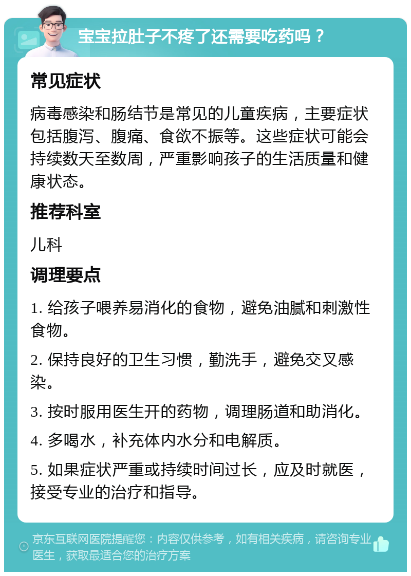 宝宝拉肚子不疼了还需要吃药吗？ 常见症状 病毒感染和肠结节是常见的儿童疾病，主要症状包括腹泻、腹痛、食欲不振等。这些症状可能会持续数天至数周，严重影响孩子的生活质量和健康状态。 推荐科室 儿科 调理要点 1. 给孩子喂养易消化的食物，避免油腻和刺激性食物。 2. 保持良好的卫生习惯，勤洗手，避免交叉感染。 3. 按时服用医生开的药物，调理肠道和助消化。 4. 多喝水，补充体内水分和电解质。 5. 如果症状严重或持续时间过长，应及时就医，接受专业的治疗和指导。