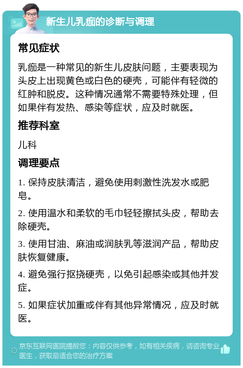 新生儿乳痂的诊断与调理 常见症状 乳痂是一种常见的新生儿皮肤问题，主要表现为头皮上出现黄色或白色的硬壳，可能伴有轻微的红肿和脱皮。这种情况通常不需要特殊处理，但如果伴有发热、感染等症状，应及时就医。 推荐科室 儿科 调理要点 1. 保持皮肤清洁，避免使用刺激性洗发水或肥皂。 2. 使用温水和柔软的毛巾轻轻擦拭头皮，帮助去除硬壳。 3. 使用甘油、麻油或润肤乳等滋润产品，帮助皮肤恢复健康。 4. 避免强行抠挠硬壳，以免引起感染或其他并发症。 5. 如果症状加重或伴有其他异常情况，应及时就医。