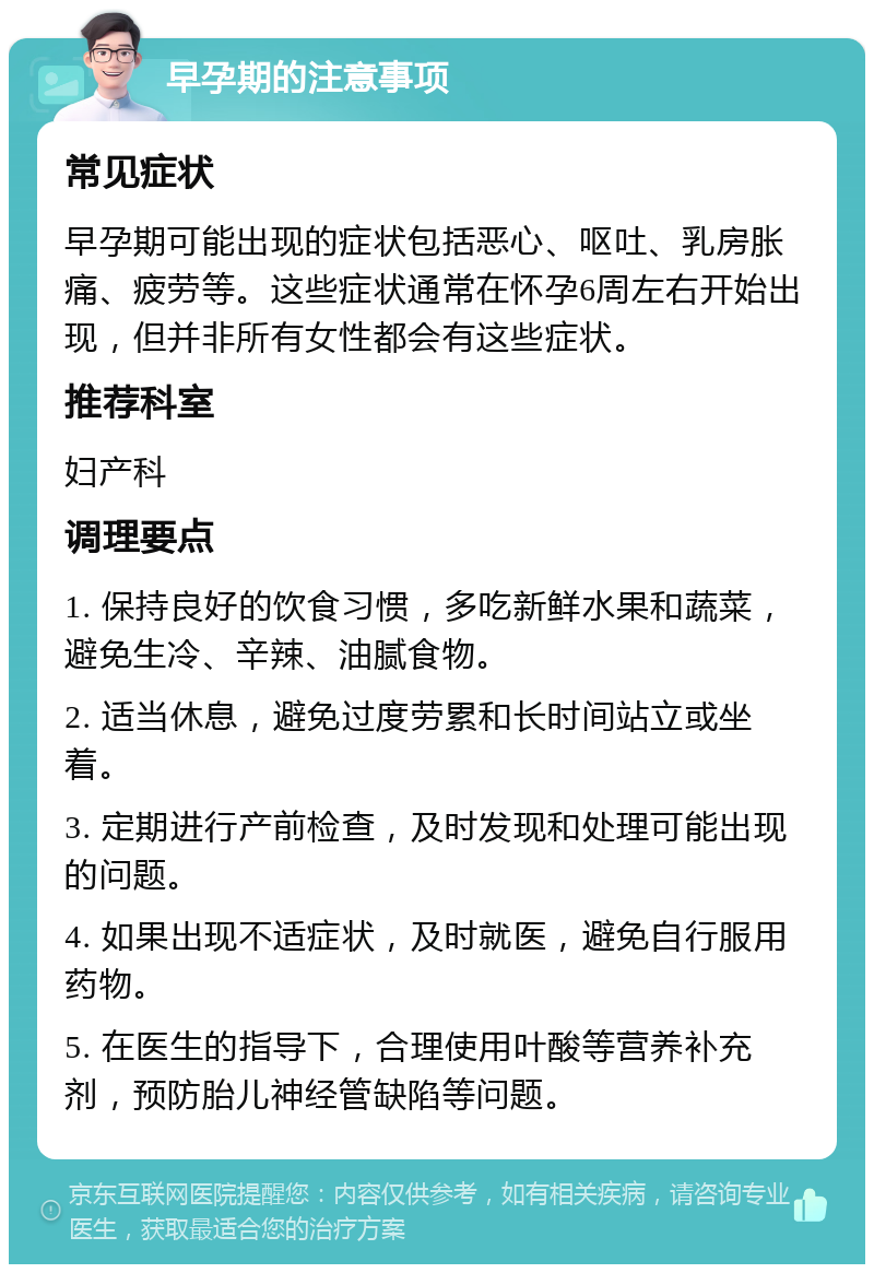 早孕期的注意事项 常见症状 早孕期可能出现的症状包括恶心、呕吐、乳房胀痛、疲劳等。这些症状通常在怀孕6周左右开始出现，但并非所有女性都会有这些症状。 推荐科室 妇产科 调理要点 1. 保持良好的饮食习惯，多吃新鲜水果和蔬菜，避免生冷、辛辣、油腻食物。 2. 适当休息，避免过度劳累和长时间站立或坐着。 3. 定期进行产前检查，及时发现和处理可能出现的问题。 4. 如果出现不适症状，及时就医，避免自行服用药物。 5. 在医生的指导下，合理使用叶酸等营养补充剂，预防胎儿神经管缺陷等问题。