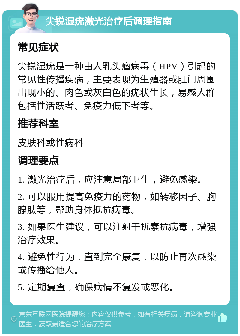 尖锐湿疣激光治疗后调理指南 常见症状 尖锐湿疣是一种由人乳头瘤病毒（HPV）引起的常见性传播疾病，主要表现为生殖器或肛门周围出现小的、肉色或灰白色的疣状生长，易感人群包括性活跃者、免疫力低下者等。 推荐科室 皮肤科或性病科 调理要点 1. 激光治疗后，应注意局部卫生，避免感染。 2. 可以服用提高免疫力的药物，如转移因子、胸腺肽等，帮助身体抵抗病毒。 3. 如果医生建议，可以注射干扰素抗病毒，增强治疗效果。 4. 避免性行为，直到完全康复，以防止再次感染或传播给他人。 5. 定期复查，确保病情不复发或恶化。