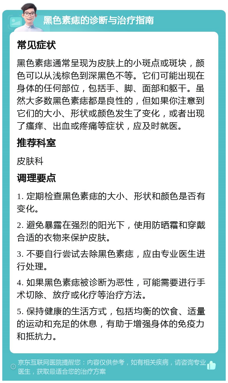 黑色素痣的诊断与治疗指南 常见症状 黑色素痣通常呈现为皮肤上的小斑点或斑块，颜色可以从浅棕色到深黑色不等。它们可能出现在身体的任何部位，包括手、脚、面部和躯干。虽然大多数黑色素痣都是良性的，但如果你注意到它们的大小、形状或颜色发生了变化，或者出现了瘙痒、出血或疼痛等症状，应及时就医。 推荐科室 皮肤科 调理要点 1. 定期检查黑色素痣的大小、形状和颜色是否有变化。 2. 避免暴露在强烈的阳光下，使用防晒霜和穿戴合适的衣物来保护皮肤。 3. 不要自行尝试去除黑色素痣，应由专业医生进行处理。 4. 如果黑色素痣被诊断为恶性，可能需要进行手术切除、放疗或化疗等治疗方法。 5. 保持健康的生活方式，包括均衡的饮食、适量的运动和充足的休息，有助于增强身体的免疫力和抵抗力。