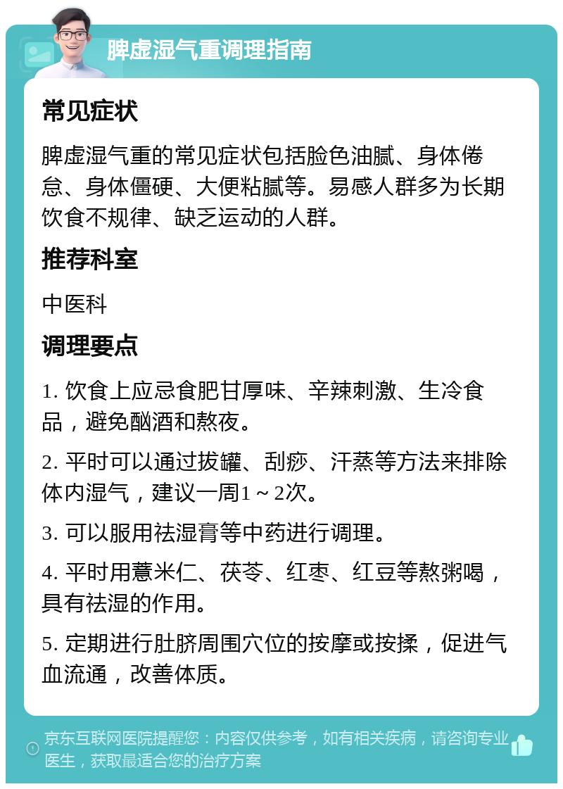 脾虚湿气重调理指南 常见症状 脾虚湿气重的常见症状包括脸色油腻、身体倦怠、身体僵硬、大便粘腻等。易感人群多为长期饮食不规律、缺乏运动的人群。 推荐科室 中医科 调理要点 1. 饮食上应忌食肥甘厚味、辛辣刺激、生冷食品，避免酗酒和熬夜。 2. 平时可以通过拔罐、刮痧、汗蒸等方法来排除体内湿气，建议一周1～2次。 3. 可以服用祛湿膏等中药进行调理。 4. 平时用薏米仁、茯苓、红枣、红豆等熬粥喝，具有祛湿的作用。 5. 定期进行肚脐周围穴位的按摩或按揉，促进气血流通，改善体质。