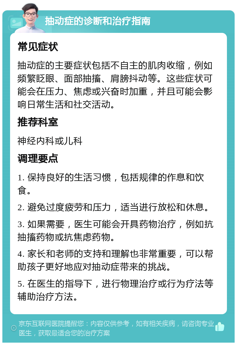 抽动症的诊断和治疗指南 常见症状 抽动症的主要症状包括不自主的肌肉收缩，例如频繁眨眼、面部抽搐、肩膀抖动等。这些症状可能会在压力、焦虑或兴奋时加重，并且可能会影响日常生活和社交活动。 推荐科室 神经内科或儿科 调理要点 1. 保持良好的生活习惯，包括规律的作息和饮食。 2. 避免过度疲劳和压力，适当进行放松和休息。 3. 如果需要，医生可能会开具药物治疗，例如抗抽搐药物或抗焦虑药物。 4. 家长和老师的支持和理解也非常重要，可以帮助孩子更好地应对抽动症带来的挑战。 5. 在医生的指导下，进行物理治疗或行为疗法等辅助治疗方法。