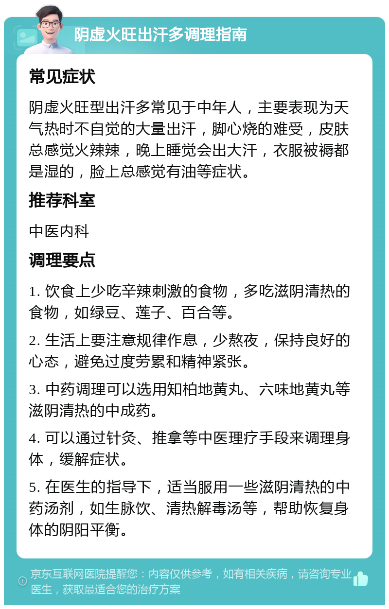 阴虚火旺出汗多调理指南 常见症状 阴虚火旺型出汗多常见于中年人，主要表现为天气热时不自觉的大量出汗，脚心烧的难受，皮肤总感觉火辣辣，晚上睡觉会出大汗，衣服被褥都是湿的，脸上总感觉有油等症状。 推荐科室 中医内科 调理要点 1. 饮食上少吃辛辣刺激的食物，多吃滋阴清热的食物，如绿豆、莲子、百合等。 2. 生活上要注意规律作息，少熬夜，保持良好的心态，避免过度劳累和精神紧张。 3. 中药调理可以选用知柏地黄丸、六味地黄丸等滋阴清热的中成药。 4. 可以通过针灸、推拿等中医理疗手段来调理身体，缓解症状。 5. 在医生的指导下，适当服用一些滋阴清热的中药汤剂，如生脉饮、清热解毒汤等，帮助恢复身体的阴阳平衡。