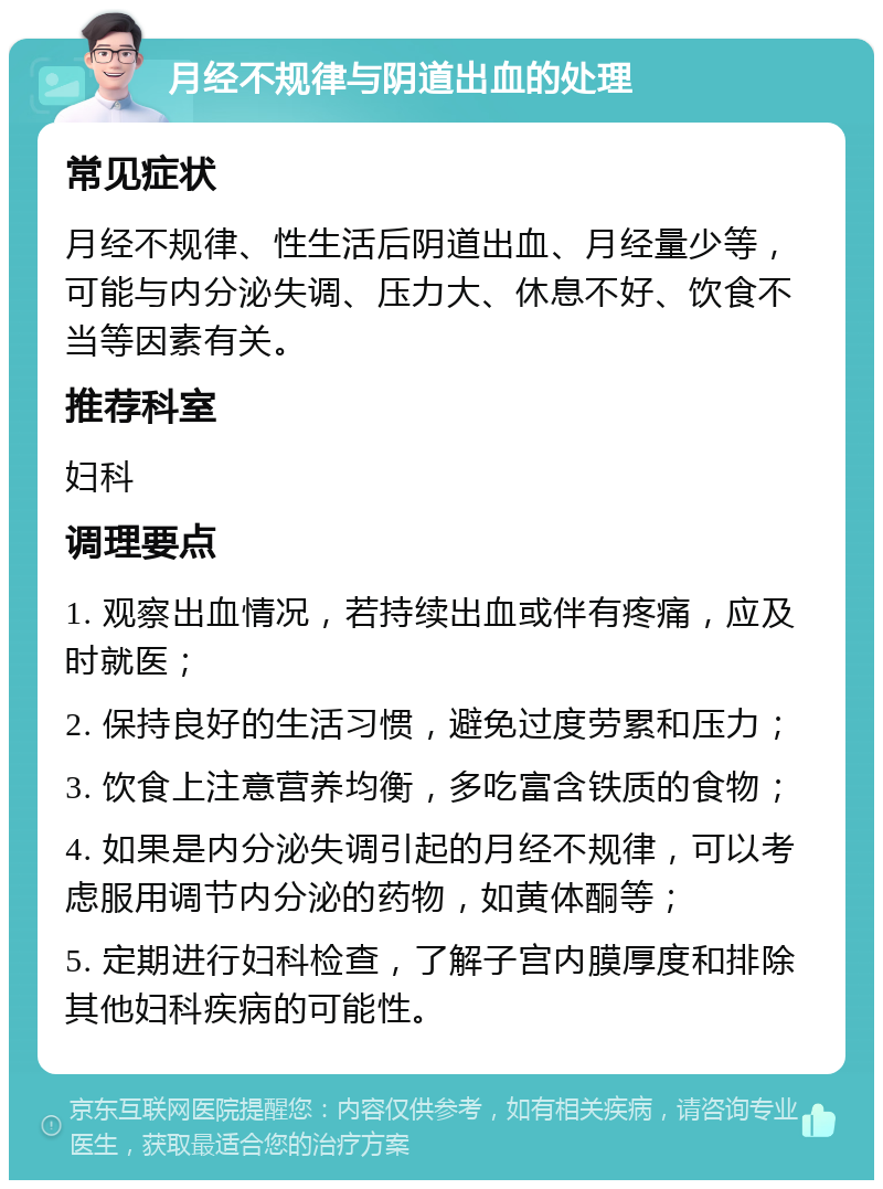 月经不规律与阴道出血的处理 常见症状 月经不规律、性生活后阴道出血、月经量少等，可能与内分泌失调、压力大、休息不好、饮食不当等因素有关。 推荐科室 妇科 调理要点 1. 观察出血情况，若持续出血或伴有疼痛，应及时就医； 2. 保持良好的生活习惯，避免过度劳累和压力； 3. 饮食上注意营养均衡，多吃富含铁质的食物； 4. 如果是内分泌失调引起的月经不规律，可以考虑服用调节内分泌的药物，如黄体酮等； 5. 定期进行妇科检查，了解子宫内膜厚度和排除其他妇科疾病的可能性。