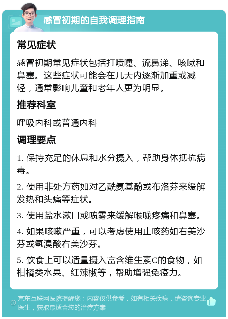 感冒初期的自我调理指南 常见症状 感冒初期常见症状包括打喷嚏、流鼻涕、咳嗽和鼻塞。这些症状可能会在几天内逐渐加重或减轻，通常影响儿童和老年人更为明显。 推荐科室 呼吸内科或普通内科 调理要点 1. 保持充足的休息和水分摄入，帮助身体抵抗病毒。 2. 使用非处方药如对乙酰氨基酚或布洛芬来缓解发热和头痛等症状。 3. 使用盐水漱口或喷雾来缓解喉咙疼痛和鼻塞。 4. 如果咳嗽严重，可以考虑使用止咳药如右美沙芬或氢溴酸右美沙芬。 5. 饮食上可以适量摄入富含维生素C的食物，如柑橘类水果、红辣椒等，帮助增强免疫力。