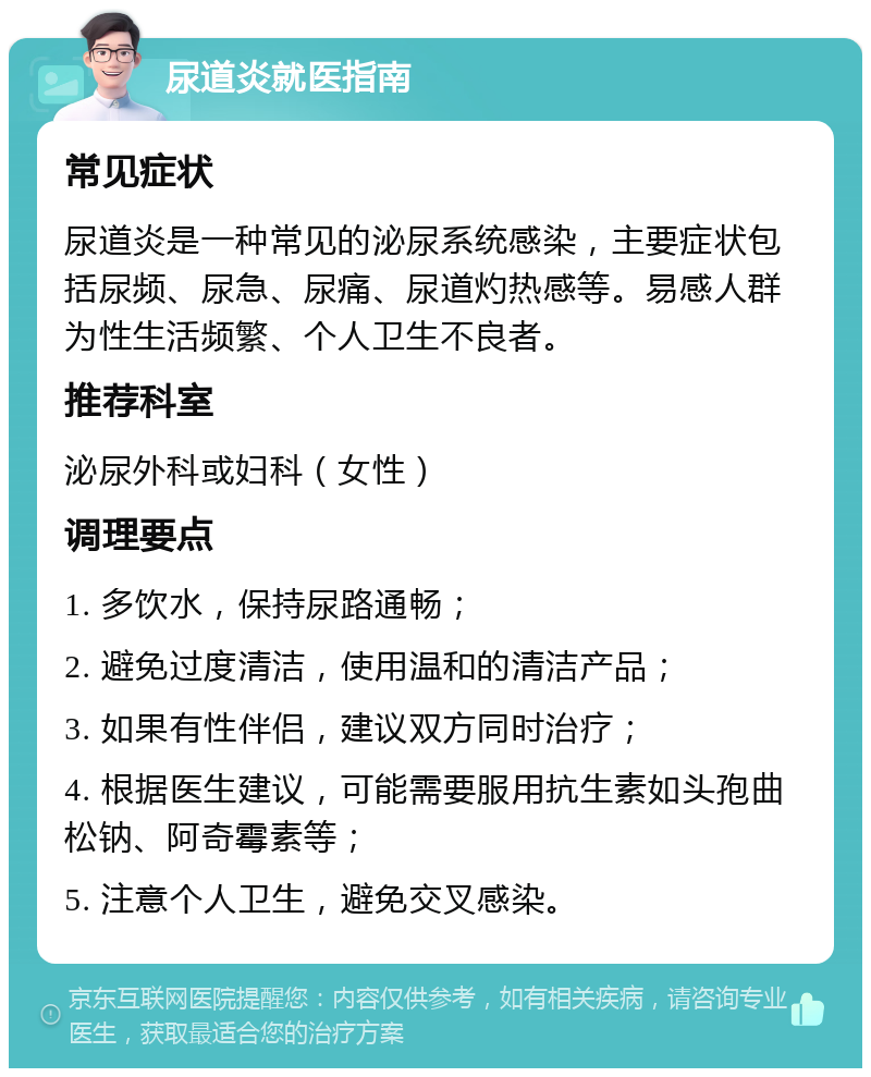 尿道炎就医指南 常见症状 尿道炎是一种常见的泌尿系统感染，主要症状包括尿频、尿急、尿痛、尿道灼热感等。易感人群为性生活频繁、个人卫生不良者。 推荐科室 泌尿外科或妇科（女性） 调理要点 1. 多饮水，保持尿路通畅； 2. 避免过度清洁，使用温和的清洁产品； 3. 如果有性伴侣，建议双方同时治疗； 4. 根据医生建议，可能需要服用抗生素如头孢曲松钠、阿奇霉素等； 5. 注意个人卫生，避免交叉感染。