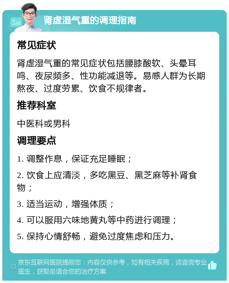 肾虚湿气重的调理指南 常见症状 肾虚湿气重的常见症状包括腰膝酸软、头晕耳鸣、夜尿频多、性功能减退等。易感人群为长期熬夜、过度劳累、饮食不规律者。 推荐科室 中医科或男科 调理要点 1. 调整作息，保证充足睡眠； 2. 饮食上应清淡，多吃黑豆、黑芝麻等补肾食物； 3. 适当运动，增强体质； 4. 可以服用六味地黄丸等中药进行调理； 5. 保持心情舒畅，避免过度焦虑和压力。