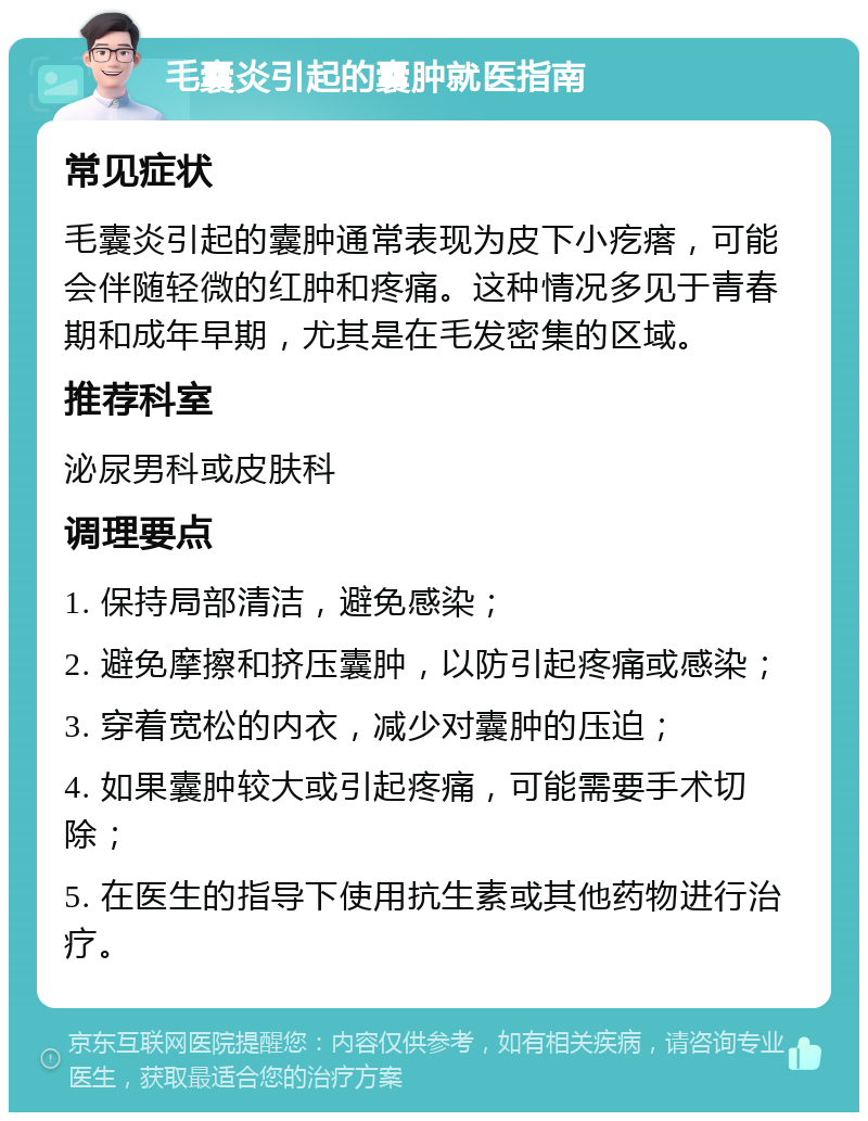 毛囊炎引起的囊肿就医指南 常见症状 毛囊炎引起的囊肿通常表现为皮下小疙瘩，可能会伴随轻微的红肿和疼痛。这种情况多见于青春期和成年早期，尤其是在毛发密集的区域。 推荐科室 泌尿男科或皮肤科 调理要点 1. 保持局部清洁，避免感染； 2. 避免摩擦和挤压囊肿，以防引起疼痛或感染； 3. 穿着宽松的内衣，减少对囊肿的压迫； 4. 如果囊肿较大或引起疼痛，可能需要手术切除； 5. 在医生的指导下使用抗生素或其他药物进行治疗。