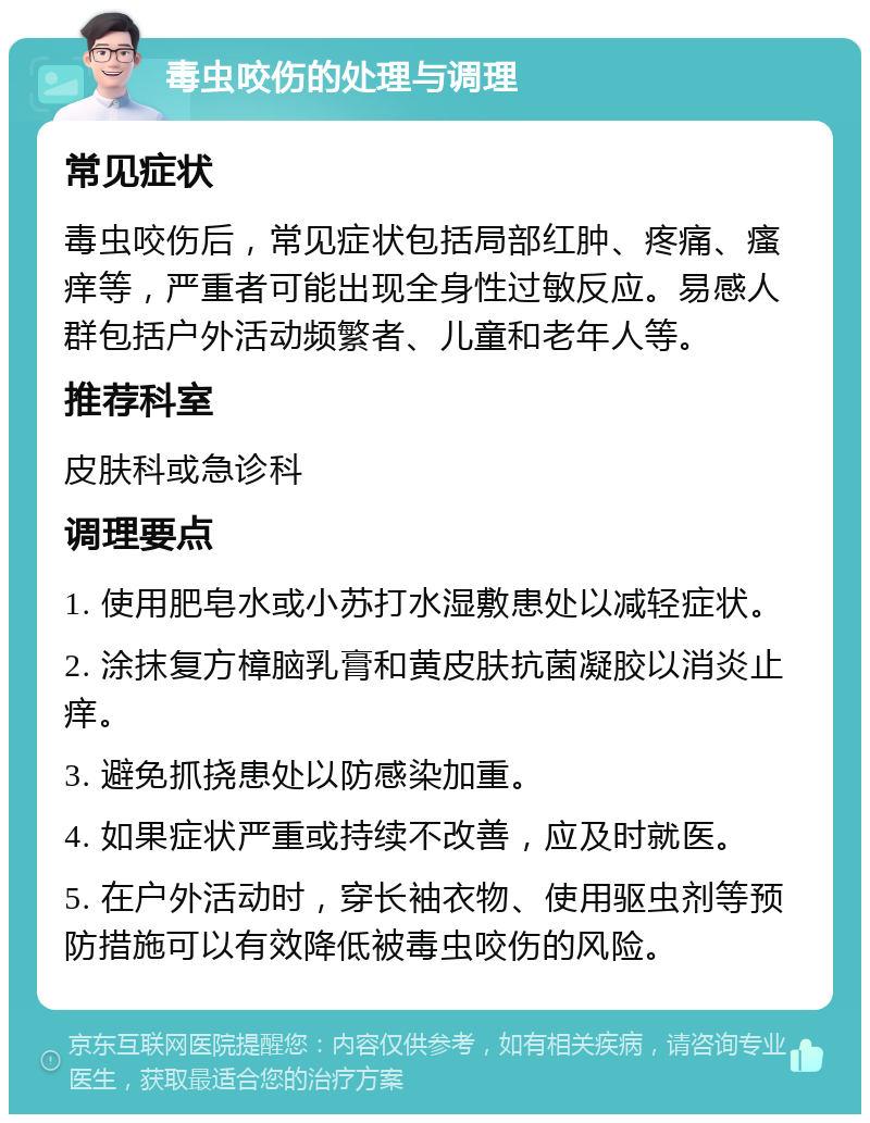 毒虫咬伤的处理与调理 常见症状 毒虫咬伤后，常见症状包括局部红肿、疼痛、瘙痒等，严重者可能出现全身性过敏反应。易感人群包括户外活动频繁者、儿童和老年人等。 推荐科室 皮肤科或急诊科 调理要点 1. 使用肥皂水或小苏打水湿敷患处以减轻症状。 2. 涂抹复方樟脑乳膏和黄皮肤抗菌凝胶以消炎止痒。 3. 避免抓挠患处以防感染加重。 4. 如果症状严重或持续不改善，应及时就医。 5. 在户外活动时，穿长袖衣物、使用驱虫剂等预防措施可以有效降低被毒虫咬伤的风险。