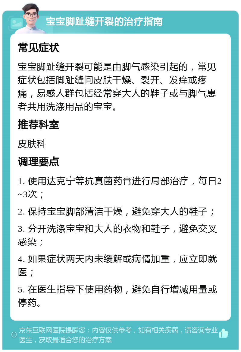 宝宝脚趾缝开裂的治疗指南 常见症状 宝宝脚趾缝开裂可能是由脚气感染引起的，常见症状包括脚趾缝间皮肤干燥、裂开、发痒或疼痛，易感人群包括经常穿大人的鞋子或与脚气患者共用洗涤用品的宝宝。 推荐科室 皮肤科 调理要点 1. 使用达克宁等抗真菌药膏进行局部治疗，每日2~3次； 2. 保持宝宝脚部清洁干燥，避免穿大人的鞋子； 3. 分开洗涤宝宝和大人的衣物和鞋子，避免交叉感染； 4. 如果症状两天内未缓解或病情加重，应立即就医； 5. 在医生指导下使用药物，避免自行增减用量或停药。