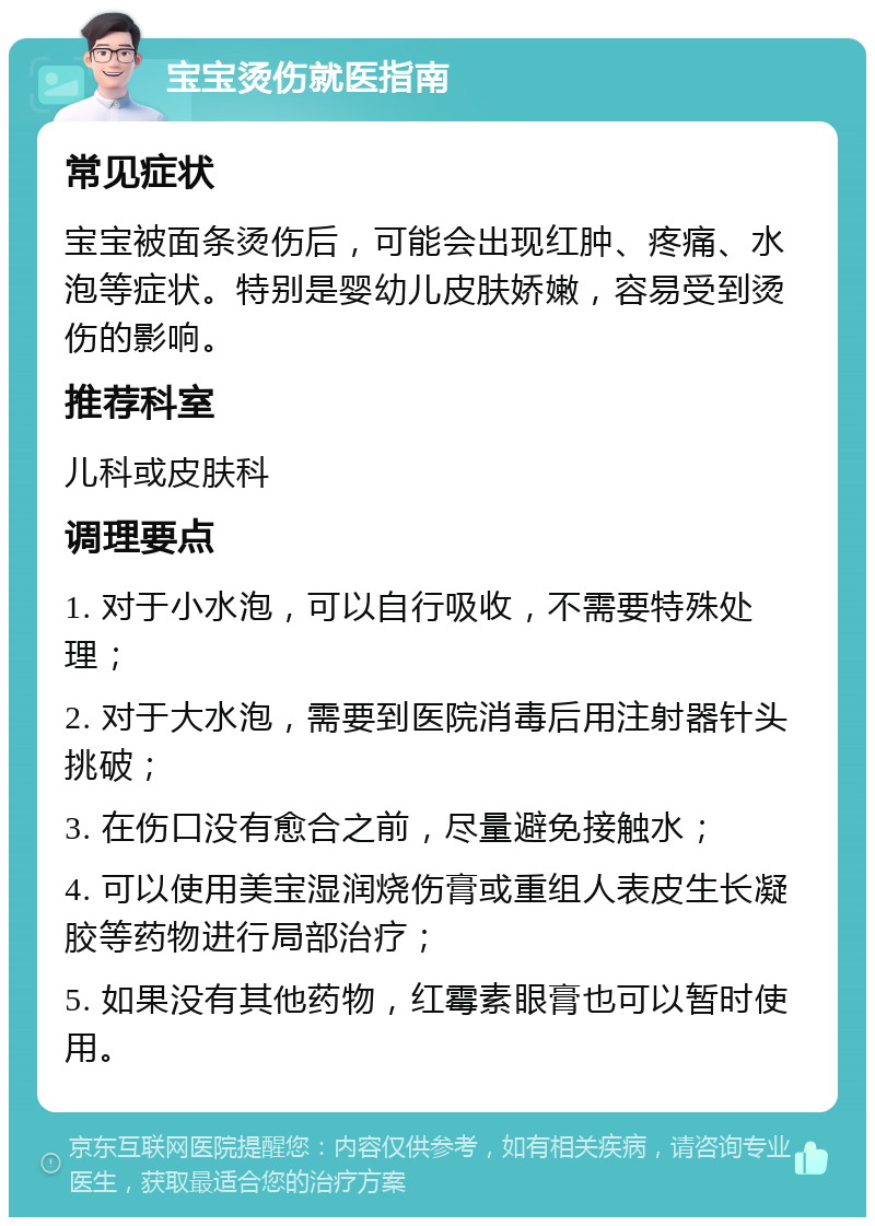 宝宝烫伤就医指南 常见症状 宝宝被面条烫伤后，可能会出现红肿、疼痛、水泡等症状。特别是婴幼儿皮肤娇嫩，容易受到烫伤的影响。 推荐科室 儿科或皮肤科 调理要点 1. 对于小水泡，可以自行吸收，不需要特殊处理； 2. 对于大水泡，需要到医院消毒后用注射器针头挑破； 3. 在伤口没有愈合之前，尽量避免接触水； 4. 可以使用美宝湿润烧伤膏或重组人表皮生长凝胶等药物进行局部治疗； 5. 如果没有其他药物，红霉素眼膏也可以暂时使用。