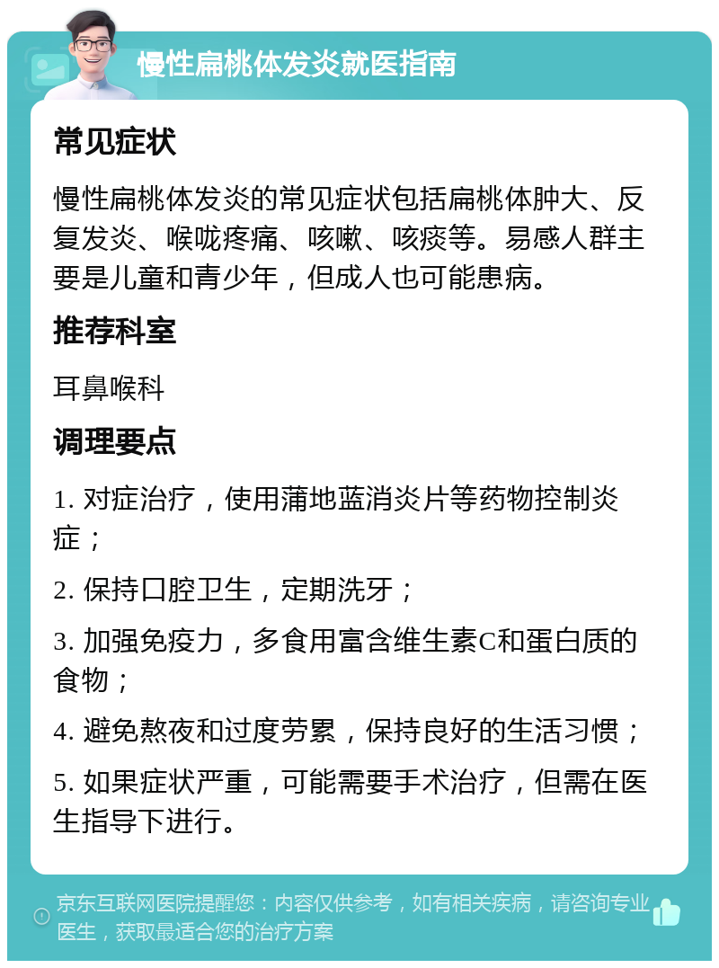 慢性扁桃体发炎就医指南 常见症状 慢性扁桃体发炎的常见症状包括扁桃体肿大、反复发炎、喉咙疼痛、咳嗽、咳痰等。易感人群主要是儿童和青少年，但成人也可能患病。 推荐科室 耳鼻喉科 调理要点 1. 对症治疗，使用蒲地蓝消炎片等药物控制炎症； 2. 保持口腔卫生，定期洗牙； 3. 加强免疫力，多食用富含维生素C和蛋白质的食物； 4. 避免熬夜和过度劳累，保持良好的生活习惯； 5. 如果症状严重，可能需要手术治疗，但需在医生指导下进行。