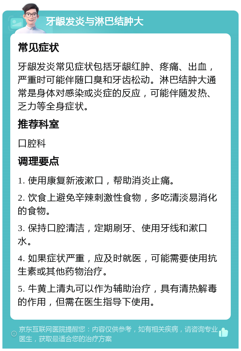 牙龈发炎与淋巴结肿大 常见症状 牙龈发炎常见症状包括牙龈红肿、疼痛、出血，严重时可能伴随口臭和牙齿松动。淋巴结肿大通常是身体对感染或炎症的反应，可能伴随发热、乏力等全身症状。 推荐科室 口腔科 调理要点 1. 使用康复新液漱口，帮助消炎止痛。 2. 饮食上避免辛辣刺激性食物，多吃清淡易消化的食物。 3. 保持口腔清洁，定期刷牙、使用牙线和漱口水。 4. 如果症状严重，应及时就医，可能需要使用抗生素或其他药物治疗。 5. 牛黄上清丸可以作为辅助治疗，具有清热解毒的作用，但需在医生指导下使用。