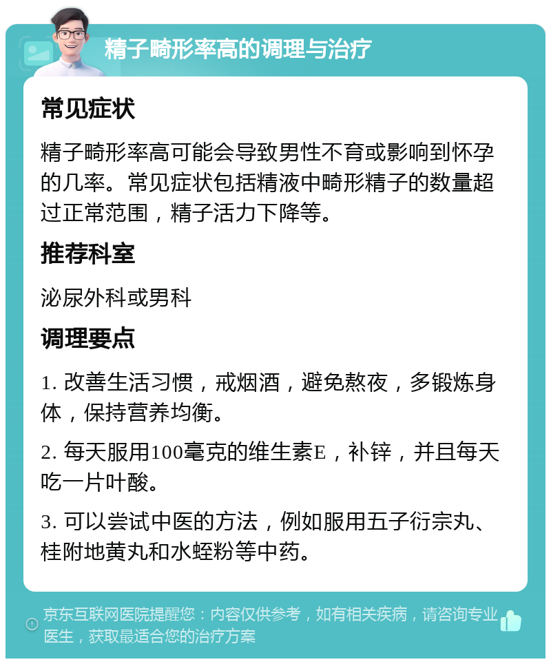 精子畸形率高的调理与治疗 常见症状 精子畸形率高可能会导致男性不育或影响到怀孕的几率。常见症状包括精液中畸形精子的数量超过正常范围，精子活力下降等。 推荐科室 泌尿外科或男科 调理要点 1. 改善生活习惯，戒烟酒，避免熬夜，多锻炼身体，保持营养均衡。 2. 每天服用100毫克的维生素E，补锌，并且每天吃一片叶酸。 3. 可以尝试中医的方法，例如服用五子衍宗丸、桂附地黄丸和水蛭粉等中药。