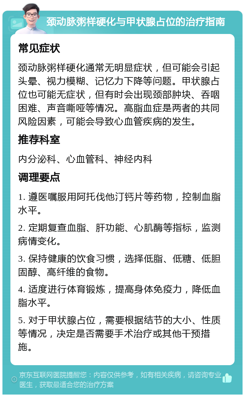 颈动脉粥样硬化与甲状腺占位的治疗指南 常见症状 颈动脉粥样硬化通常无明显症状，但可能会引起头晕、视力模糊、记忆力下降等问题。甲状腺占位也可能无症状，但有时会出现颈部肿块、吞咽困难、声音嘶哑等情况。高脂血症是两者的共同风险因素，可能会导致心血管疾病的发生。 推荐科室 内分泌科、心血管科、神经内科 调理要点 1. 遵医嘱服用阿托伐他汀钙片等药物，控制血脂水平。 2. 定期复查血脂、肝功能、心肌酶等指标，监测病情变化。 3. 保持健康的饮食习惯，选择低脂、低糖、低胆固醇、高纤维的食物。 4. 适度进行体育锻炼，提高身体免疫力，降低血脂水平。 5. 对于甲状腺占位，需要根据结节的大小、性质等情况，决定是否需要手术治疗或其他干预措施。