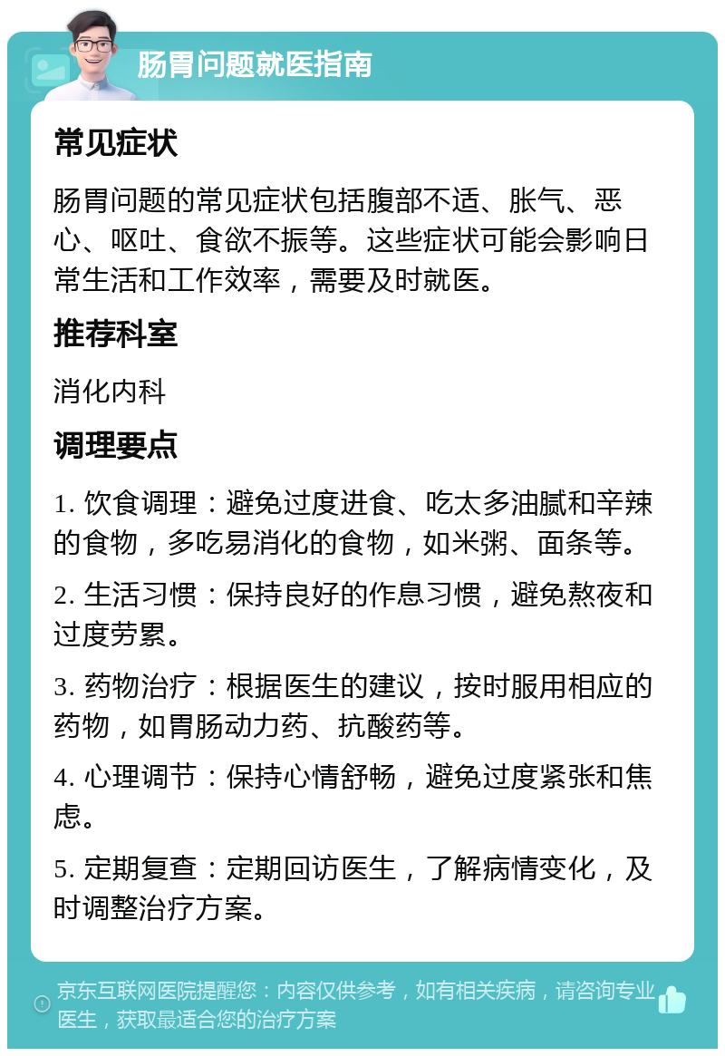 肠胃问题就医指南 常见症状 肠胃问题的常见症状包括腹部不适、胀气、恶心、呕吐、食欲不振等。这些症状可能会影响日常生活和工作效率，需要及时就医。 推荐科室 消化内科 调理要点 1. 饮食调理：避免过度进食、吃太多油腻和辛辣的食物，多吃易消化的食物，如米粥、面条等。 2. 生活习惯：保持良好的作息习惯，避免熬夜和过度劳累。 3. 药物治疗：根据医生的建议，按时服用相应的药物，如胃肠动力药、抗酸药等。 4. 心理调节：保持心情舒畅，避免过度紧张和焦虑。 5. 定期复查：定期回访医生，了解病情变化，及时调整治疗方案。