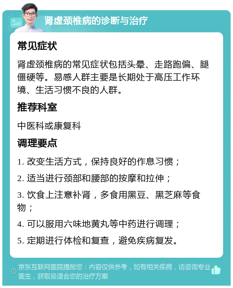 肾虚颈椎病的诊断与治疗 常见症状 肾虚颈椎病的常见症状包括头晕、走路跑偏、腿僵硬等。易感人群主要是长期处于高压工作环境、生活习惯不良的人群。 推荐科室 中医科或康复科 调理要点 1. 改变生活方式，保持良好的作息习惯； 2. 适当进行颈部和腰部的按摩和拉伸； 3. 饮食上注意补肾，多食用黑豆、黑芝麻等食物； 4. 可以服用六味地黄丸等中药进行调理； 5. 定期进行体检和复查，避免疾病复发。