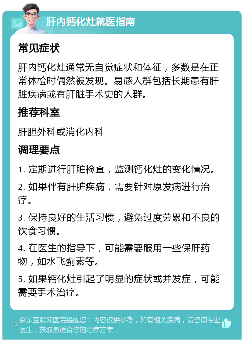 肝内钙化灶就医指南 常见症状 肝内钙化灶通常无自觉症状和体征，多数是在正常体检时偶然被发现。易感人群包括长期患有肝脏疾病或有肝脏手术史的人群。 推荐科室 肝胆外科或消化内科 调理要点 1. 定期进行肝脏检查，监测钙化灶的变化情况。 2. 如果伴有肝脏疾病，需要针对原发病进行治疗。 3. 保持良好的生活习惯，避免过度劳累和不良的饮食习惯。 4. 在医生的指导下，可能需要服用一些保肝药物，如水飞蓟素等。 5. 如果钙化灶引起了明显的症状或并发症，可能需要手术治疗。