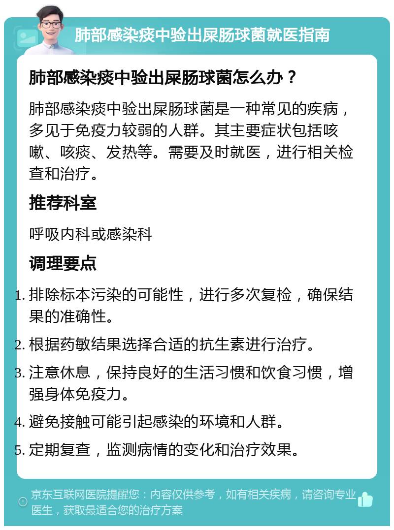 肺部感染痰中验出屎肠球菌就医指南 肺部感染痰中验出屎肠球菌怎么办？ 肺部感染痰中验出屎肠球菌是一种常见的疾病，多见于免疫力较弱的人群。其主要症状包括咳嗽、咳痰、发热等。需要及时就医，进行相关检查和治疗。 推荐科室 呼吸内科或感染科 调理要点 排除标本污染的可能性，进行多次复检，确保结果的准确性。 根据药敏结果选择合适的抗生素进行治疗。 注意休息，保持良好的生活习惯和饮食习惯，增强身体免疫力。 避免接触可能引起感染的环境和人群。 定期复查，监测病情的变化和治疗效果。