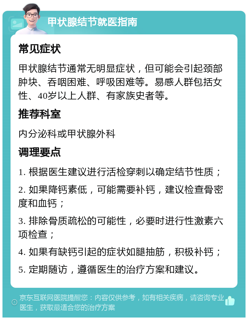 甲状腺结节就医指南 常见症状 甲状腺结节通常无明显症状，但可能会引起颈部肿块、吞咽困难、呼吸困难等。易感人群包括女性、40岁以上人群、有家族史者等。 推荐科室 内分泌科或甲状腺外科 调理要点 1. 根据医生建议进行活检穿刺以确定结节性质； 2. 如果降钙素低，可能需要补钙，建议检查骨密度和血钙； 3. 排除骨质疏松的可能性，必要时进行性激素六项检查； 4. 如果有缺钙引起的症状如腿抽筋，积极补钙； 5. 定期随访，遵循医生的治疗方案和建议。