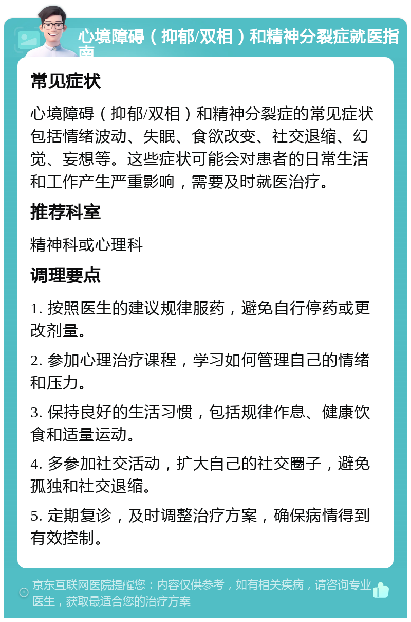 心境障碍（抑郁/双相）和精神分裂症就医指南 常见症状 心境障碍（抑郁/双相）和精神分裂症的常见症状包括情绪波动、失眠、食欲改变、社交退缩、幻觉、妄想等。这些症状可能会对患者的日常生活和工作产生严重影响，需要及时就医治疗。 推荐科室 精神科或心理科 调理要点 1. 按照医生的建议规律服药，避免自行停药或更改剂量。 2. 参加心理治疗课程，学习如何管理自己的情绪和压力。 3. 保持良好的生活习惯，包括规律作息、健康饮食和适量运动。 4. 多参加社交活动，扩大自己的社交圈子，避免孤独和社交退缩。 5. 定期复诊，及时调整治疗方案，确保病情得到有效控制。