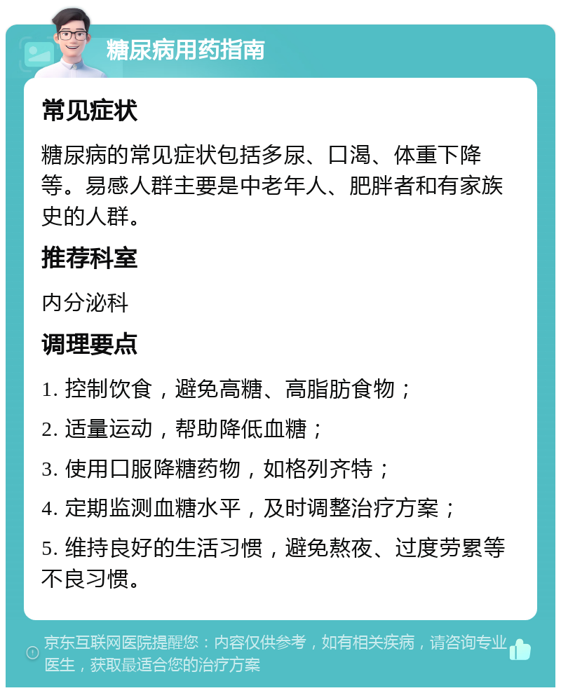 糖尿病用药指南 常见症状 糖尿病的常见症状包括多尿、口渴、体重下降等。易感人群主要是中老年人、肥胖者和有家族史的人群。 推荐科室 内分泌科 调理要点 1. 控制饮食，避免高糖、高脂肪食物； 2. 适量运动，帮助降低血糖； 3. 使用口服降糖药物，如格列齐特； 4. 定期监测血糖水平，及时调整治疗方案； 5. 维持良好的生活习惯，避免熬夜、过度劳累等不良习惯。