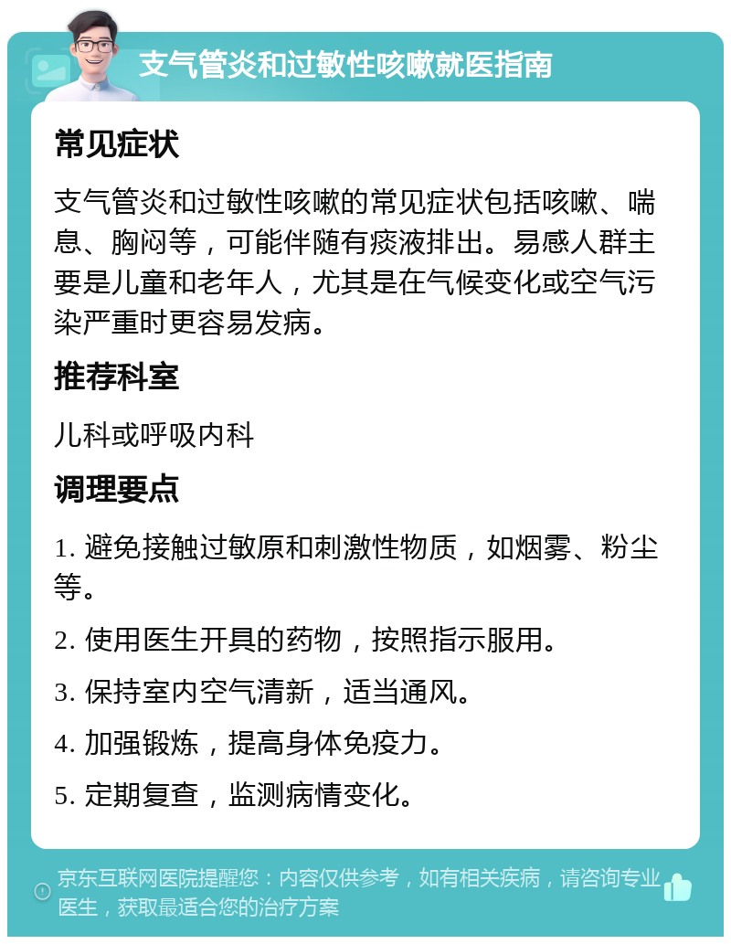 支气管炎和过敏性咳嗽就医指南 常见症状 支气管炎和过敏性咳嗽的常见症状包括咳嗽、喘息、胸闷等，可能伴随有痰液排出。易感人群主要是儿童和老年人，尤其是在气候变化或空气污染严重时更容易发病。 推荐科室 儿科或呼吸内科 调理要点 1. 避免接触过敏原和刺激性物质，如烟雾、粉尘等。 2. 使用医生开具的药物，按照指示服用。 3. 保持室内空气清新，适当通风。 4. 加强锻炼，提高身体免疫力。 5. 定期复查，监测病情变化。