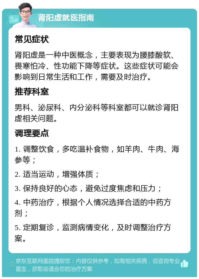 肾阳虚就医指南 常见症状 肾阳虚是一种中医概念，主要表现为腰膝酸软、畏寒怕冷、性功能下降等症状。这些症状可能会影响到日常生活和工作，需要及时治疗。 推荐科室 男科、泌尿科、内分泌科等科室都可以就诊肾阳虚相关问题。 调理要点 1. 调整饮食，多吃温补食物，如羊肉、牛肉、海参等； 2. 适当运动，增强体质； 3. 保持良好的心态，避免过度焦虑和压力； 4. 中药治疗，根据个人情况选择合适的中药方剂； 5. 定期复诊，监测病情变化，及时调整治疗方案。