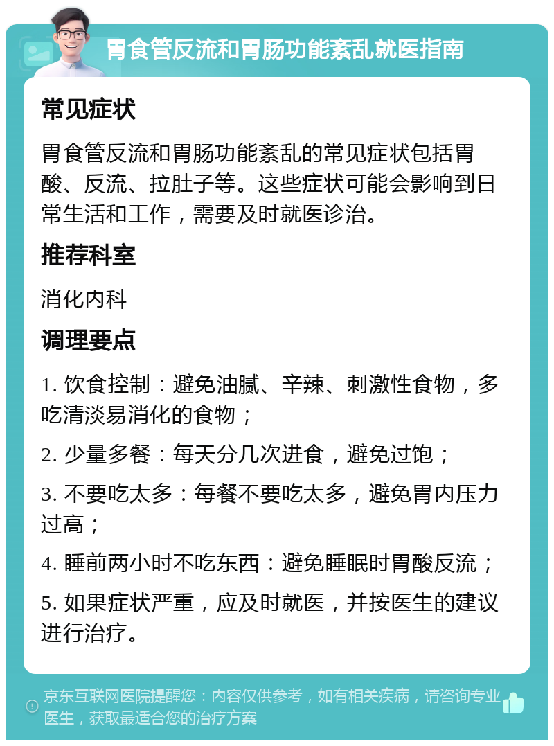 胃食管反流和胃肠功能紊乱就医指南 常见症状 胃食管反流和胃肠功能紊乱的常见症状包括胃酸、反流、拉肚子等。这些症状可能会影响到日常生活和工作，需要及时就医诊治。 推荐科室 消化内科 调理要点 1. 饮食控制：避免油腻、辛辣、刺激性食物，多吃清淡易消化的食物； 2. 少量多餐：每天分几次进食，避免过饱； 3. 不要吃太多：每餐不要吃太多，避免胃内压力过高； 4. 睡前两小时不吃东西：避免睡眠时胃酸反流； 5. 如果症状严重，应及时就医，并按医生的建议进行治疗。