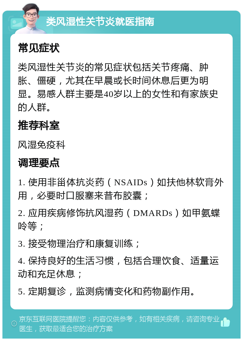 类风湿性关节炎就医指南 常见症状 类风湿性关节炎的常见症状包括关节疼痛、肿胀、僵硬，尤其在早晨或长时间休息后更为明显。易感人群主要是40岁以上的女性和有家族史的人群。 推荐科室 风湿免疫科 调理要点 1. 使用非甾体抗炎药（NSAIDs）如扶他林软膏外用，必要时口服塞来昔布胶囊； 2. 应用疾病修饰抗风湿药（DMARDs）如甲氨蝶呤等； 3. 接受物理治疗和康复训练； 4. 保持良好的生活习惯，包括合理饮食、适量运动和充足休息； 5. 定期复诊，监测病情变化和药物副作用。