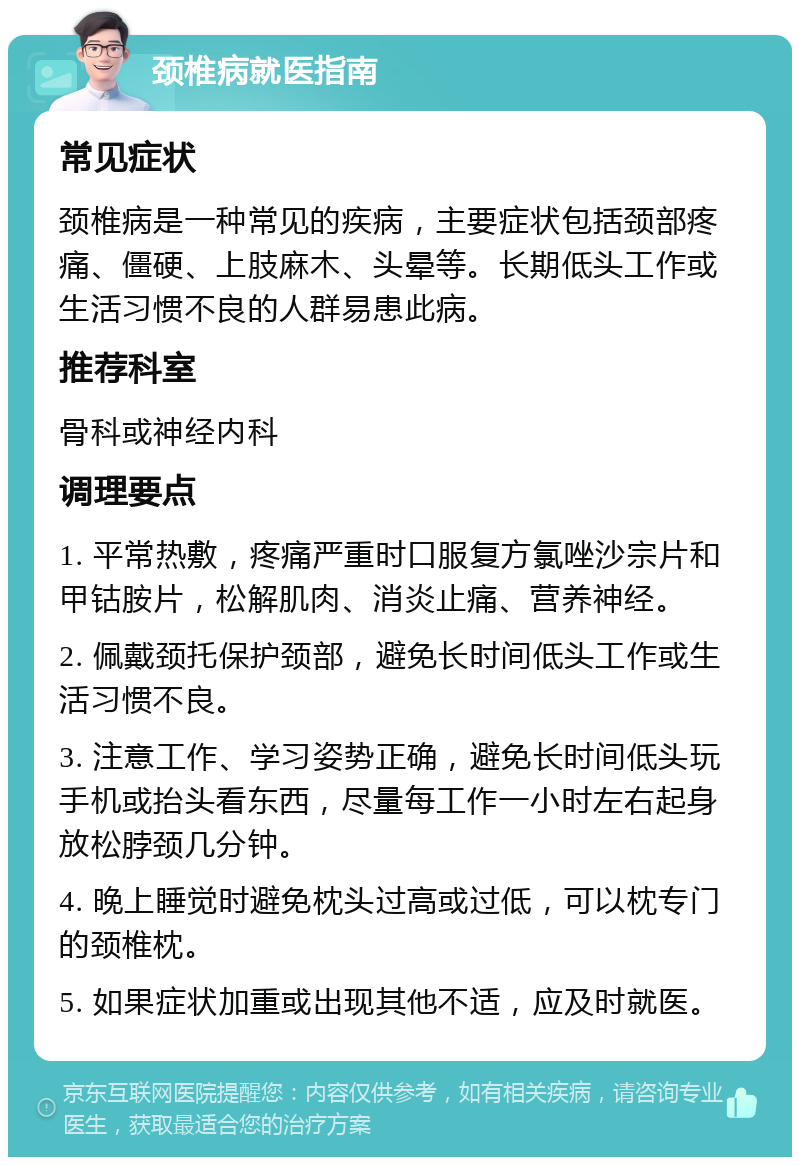 颈椎病就医指南 常见症状 颈椎病是一种常见的疾病，主要症状包括颈部疼痛、僵硬、上肢麻木、头晕等。长期低头工作或生活习惯不良的人群易患此病。 推荐科室 骨科或神经内科 调理要点 1. 平常热敷，疼痛严重时口服复方氯唑沙宗片和甲钴胺片，松解肌肉、消炎止痛、营养神经。 2. 佩戴颈托保护颈部，避免长时间低头工作或生活习惯不良。 3. 注意工作、学习姿势正确，避免长时间低头玩手机或抬头看东西，尽量每工作一小时左右起身放松脖颈几分钟。 4. 晚上睡觉时避免枕头过高或过低，可以枕专门的颈椎枕。 5. 如果症状加重或出现其他不适，应及时就医。